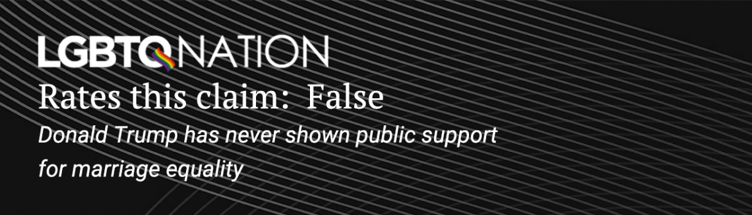 LGBTQ Nation rates this claim: False. Donald Trump has never shown public support for marriage equality.